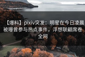 【爆料】pixiv突发：明星在今日凌晨被曝曾参与热点事件，浮想联翩席卷全网