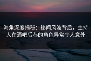 海角深度揭秘：秘闻风波背后，主持人在酒吧后巷的角色异常令人意外