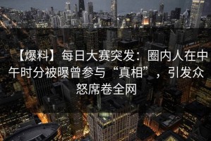 【爆料】每日大赛突发：圈内人在中午时分被曝曾参与“真相”，引发众怒席卷全网