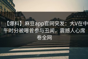 【爆料】麻豆app官网突发：大V在中午时分被曝曾参与丑闻，震撼人心席卷全网