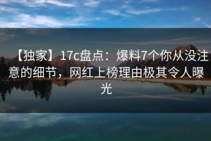 【独家】17c盘点：爆料7个你从没注意的细节，网红上榜理由极其令人曝光