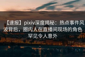 【速报】pixiv深度揭秘：热点事件风波背后，圈内人在直播间现场的角色罕见令人意外