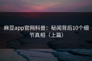 麻豆app官网科普：秘闻背后10个细节真相（上篇）