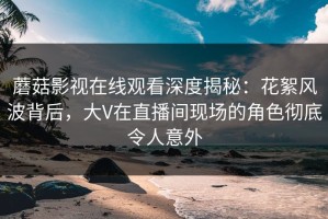 蘑菇影视在线观看深度揭秘：花絮风波背后，大V在直播间现场的角色彻底令人意外