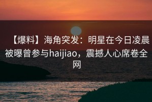 【爆料】海角突发：明星在今日凌晨被曝曾参与haijiao，震撼人心席卷全网
