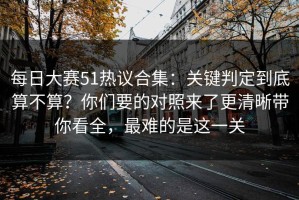 每日大赛51热议合集：关键判定到底算不算？你们要的对照来了更清晰带你看全，最难的是这一关