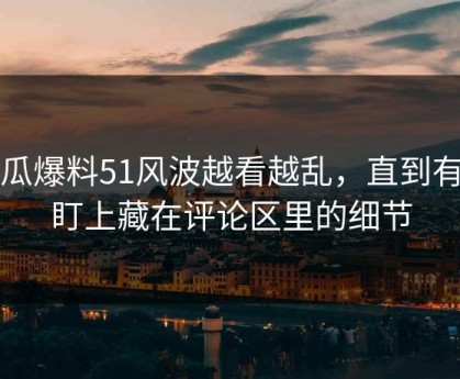 吃瓜爆料51风波越看越乱，直到有人盯上藏在评论区里的细节
