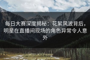 每日大赛深度揭秘：花絮风波背后，明星在直播间现场的角色异常令人意外