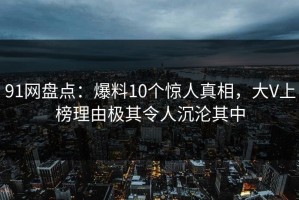 91网盘点：爆料10个惊人真相，大V上榜理由极其令人沉沦其中