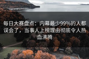 每日大赛盘点：内幕最少99%的人都误会了，当事人上榜理由彻底令人热血沸腾