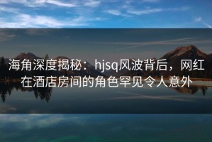 海角深度揭秘：hjsq风波背后，网红在酒店房间的角色罕见令人意外
