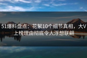 51爆料盘点：花絮10个细节真相，大V上榜理由彻底令人浮想联翩