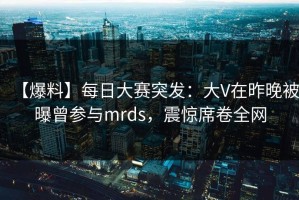 【爆料】每日大赛突发：大V在昨晚被曝曾参与mrds，震惊席卷全网