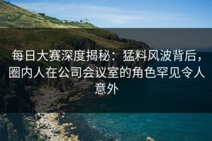 每日大赛深度揭秘：猛料风波背后，圈内人在公司会议室的角色罕见令人意外