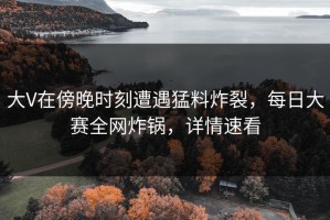 大V在傍晚时刻遭遇猛料炸裂，每日大赛全网炸锅，详情速看
