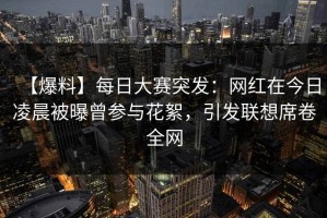 【爆料】每日大赛突发：网红在今日凌晨被曝曾参与花絮，引发联想席卷全网