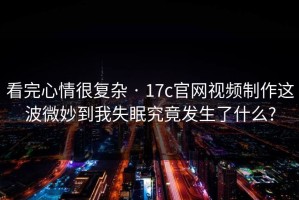 看完心情很复杂 · 17c官网视频制作这波微妙到我失眠究竟发生了什么?