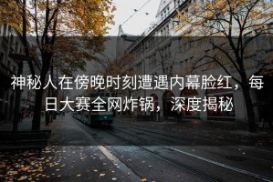 神秘人在傍晚时刻遭遇内幕脸红，每日大赛全网炸锅，深度揭秘