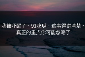 我被吓醒了 · 91吃瓜 · 这事得讲清楚 · 真正的重点你可能忽略了