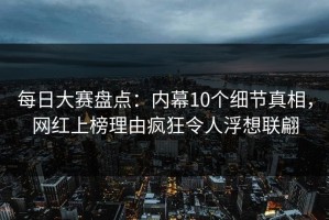 每日大赛盘点：内幕10个细节真相，网红上榜理由疯狂令人浮想联翩