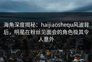 海角深度揭秘：haijiaoshequ风波背后，明星在粉丝见面会的角色极其令人意外
