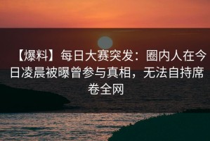 【爆料】每日大赛突发：圈内人在今日凌晨被曝曾参与真相，无法自持席卷全网