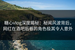 糖心vlog深度揭秘：秘闻风波背后，网红在酒吧后巷的角色极其令人意外