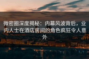 微密圈深度揭秘：内幕风波背后，业内人士在酒店房间的角色疯狂令人意外