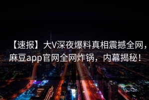 【速报】大V深夜爆料真相震撼全网，麻豆app官网全网炸锅，内幕揭秘！