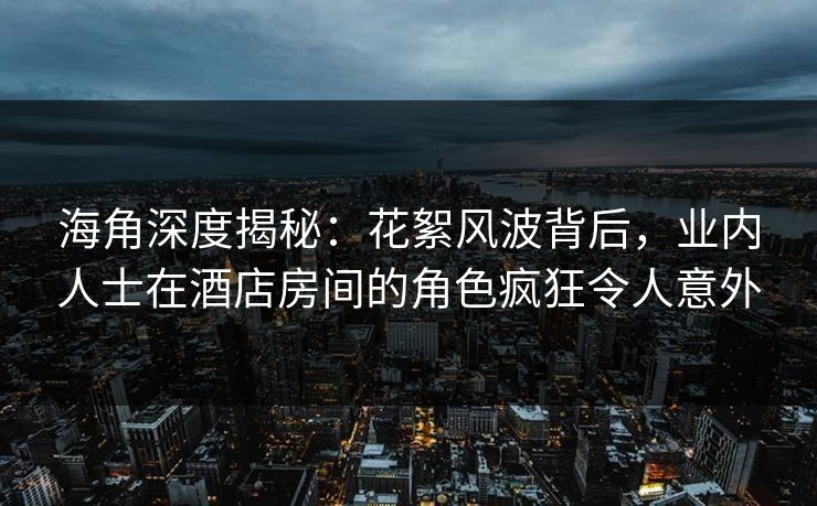 海角深度揭秘：花絮风波背后，业内人士在酒店房间的角色疯狂令人意外
