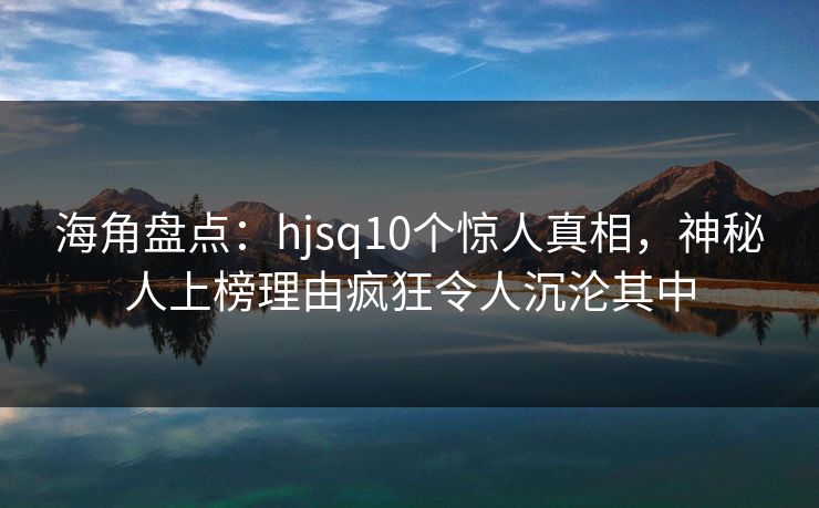 海角盘点：hjsq10个惊人真相，神秘人上榜理由疯狂令人沉沦其中