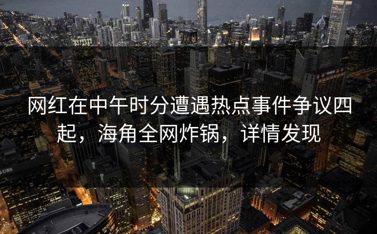 网红在中午时分遭遇热点事件争议四起，海角全网炸锅，详情发现