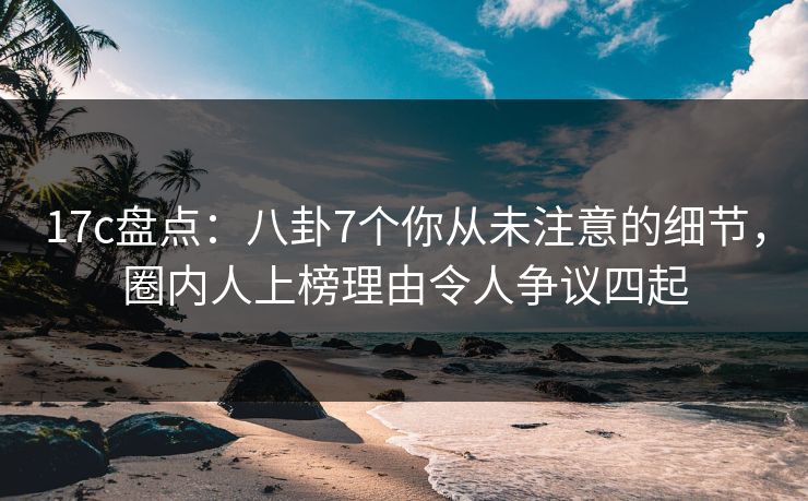 17c盘点：八卦7个你从未注意的细节，圈内人上榜理由令人争议四起