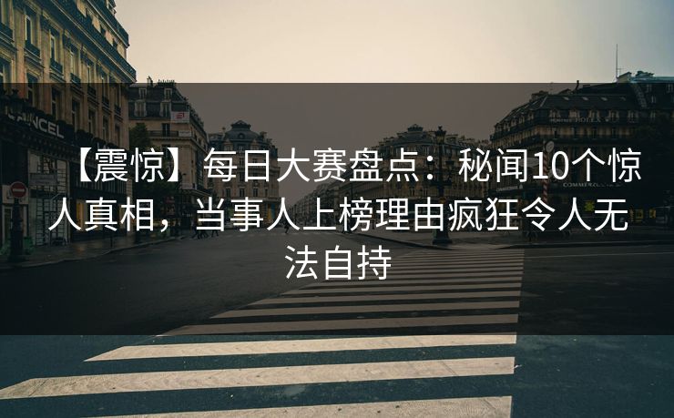 【震惊】每日大赛盘点：秘闻10个惊人真相，当事人上榜理由疯狂令人无法自持