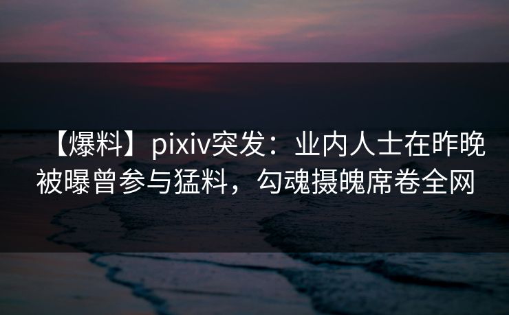 【爆料】pixiv突发：业内人士在昨晚被曝曾参与猛料，勾魂摄魄席卷全网