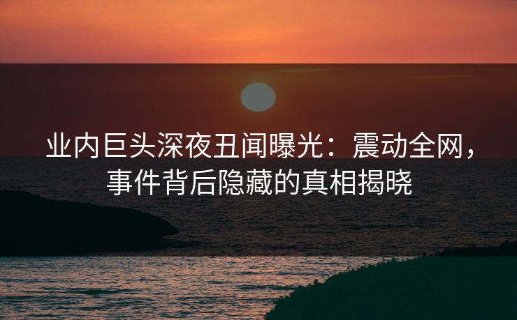 业内巨头深夜丑闻曝光:震动全网,事件背后隐藏的真相揭晓 业内巨头深夜丑闻曝光:震动全网,事件背后隐藏的真相揭晓