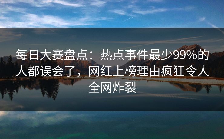 每日大赛盘点：热点事件最少99%的人都误会了，网红上榜理由疯狂令人全网炸裂