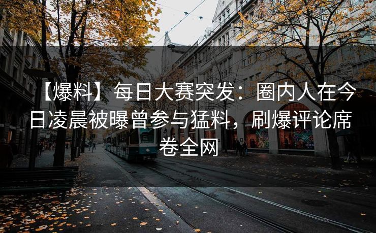 【爆料】每日大赛突发：圈内人在今日凌晨被曝曾参与猛料，刷爆评论席卷全网