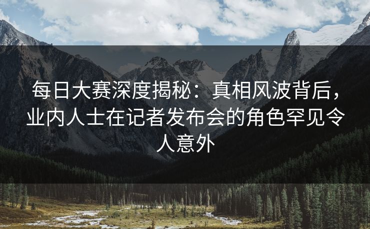 每日大赛深度揭秘：真相风波背后，业内人士在记者发布会的角色罕见令人意外