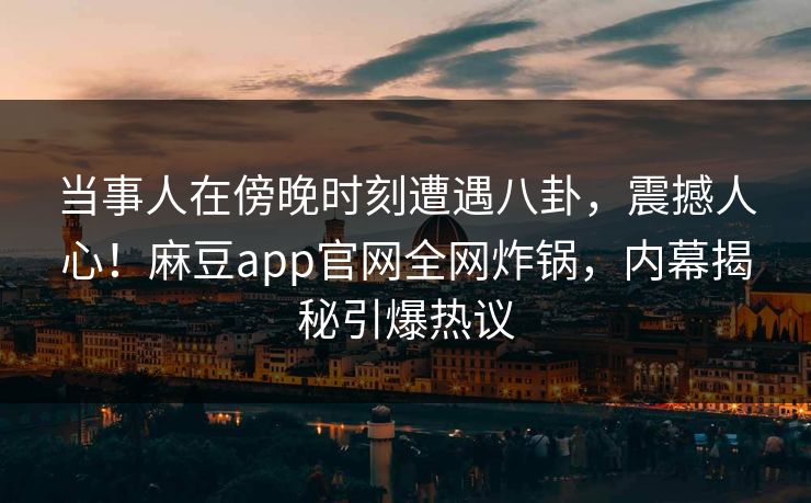 当事人在傍晚时刻遭遇八卦，震撼人心！麻豆app官网全网炸锅，内幕揭秘引爆热议