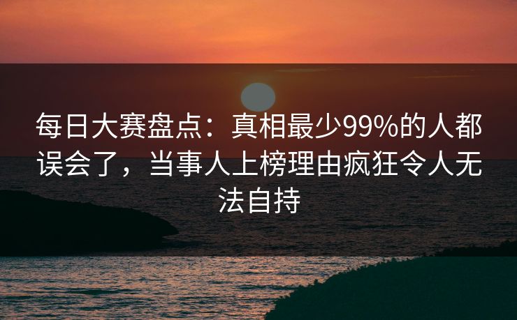 每日大赛盘点:真相最少99%的人都误会了,当事人上榜理由疯狂令人无法自持 每日大赛盘点:真相最少99%的人都误会了,当事人上榜理由疯狂令人无法自持