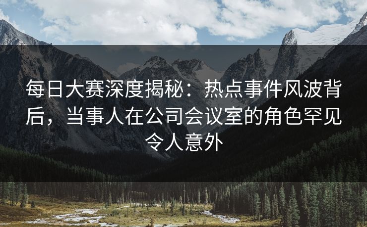 每日大赛深度揭秘:热点事件风波背后,当事人在公司会议室的角色罕见令人意外 每日大赛深度揭秘:热点事件风波背后,当事人在公司会议室的角色罕见令人意外