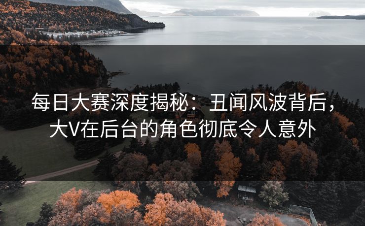 每日大赛深度揭秘:丑闻风波背后,大V在后台的角色彻底令人意外 每日大赛深度揭秘:丑闻风波背后,大V在后台的角色彻底令人意外