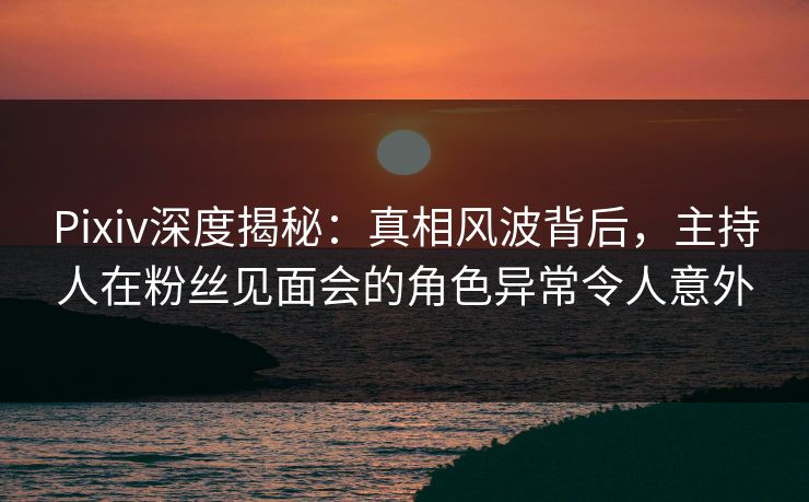 Pixiv深度揭秘:真相风波背后,主持人在粉丝见面会的角色异常令人意外 Pixiv深度揭秘:真相风波背后,主持人在粉丝见面会的角色异常令人意外