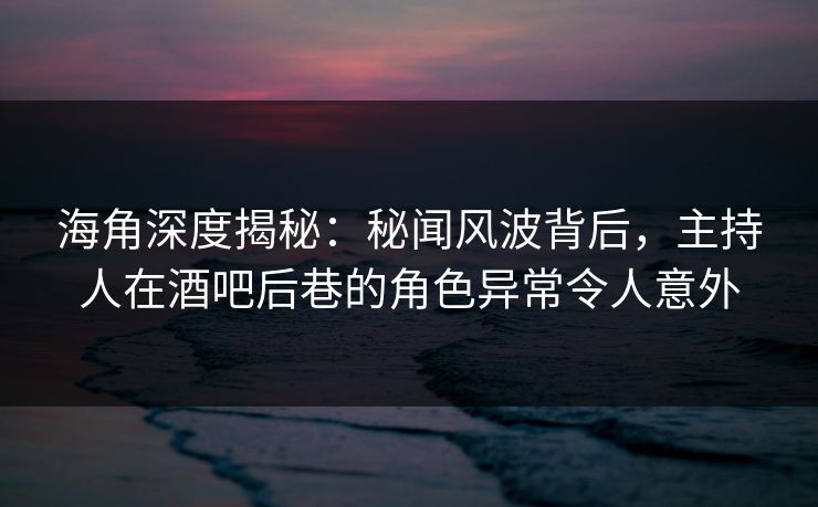 海角深度揭秘：秘闻风波背后，主持人在酒吧后巷的角色异常令人意外
