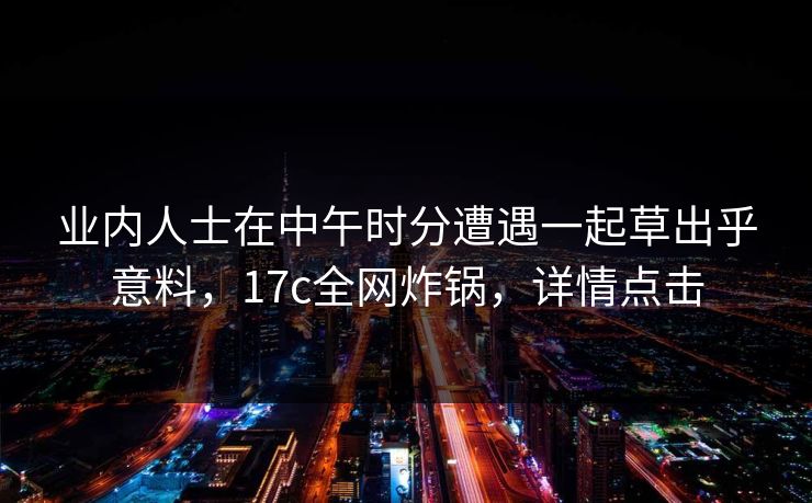 业内人士在中午时分遭遇一起草出乎意料,17c全网炸锅,详情点击 业内人士在中午时分遭遇一起草出乎意料,17c全网炸锅,详情点击