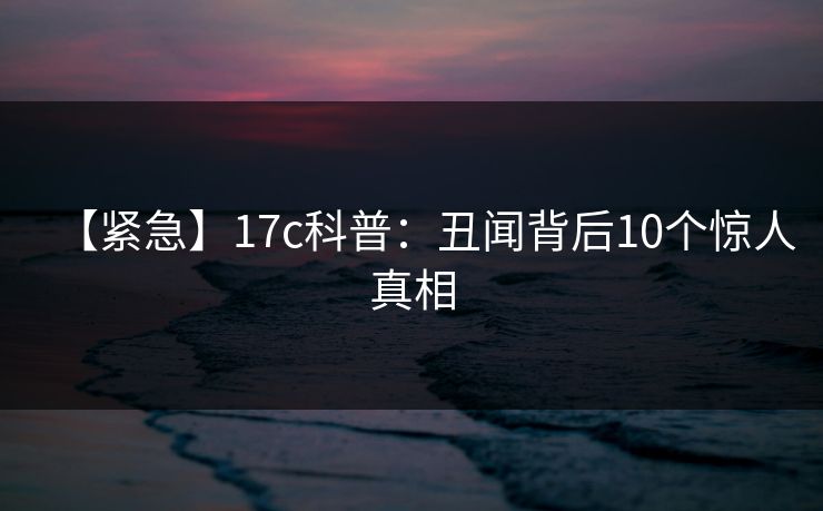【紧急】17c科普:丑闻背后10个惊人真相 【紧急】17c科普:丑闻背后10个惊人真相
