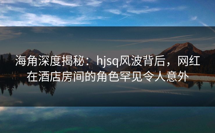 海角深度揭秘：hjsq风波背后，网红在酒店房间的角色罕见令人意外