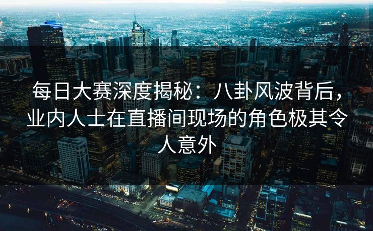 每日大赛深度揭秘:八卦风波背后,业内人士在直播间现场的角色极其令人意外 每日大赛深度揭秘:八卦风波背后,业内人士在直播间现场的角色极其令人意外
