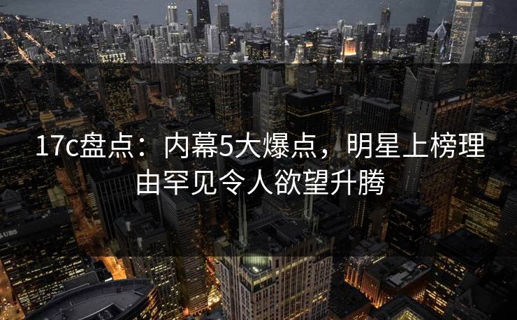 17c盘点：内幕5大爆点，明星上榜理由罕见令人欲望升腾